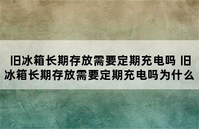 旧冰箱长期存放需要定期充电吗 旧冰箱长期存放需要定期充电吗为什么